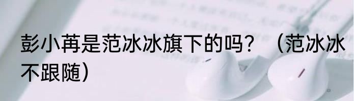 彭小苒是范冰冰旗下的吗？（范冰冰不跟随）