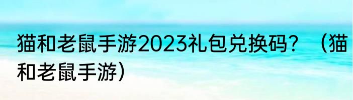猫和老鼠手游2023礼包兑换码？（猫和老鼠手游）