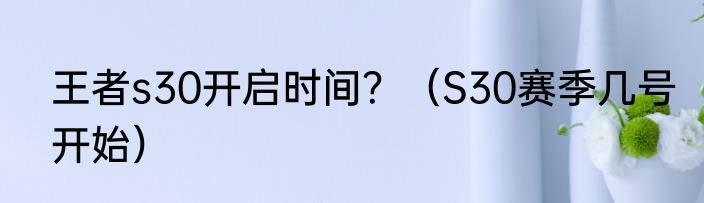 王者s30开启时间？（S30赛季几号开始）