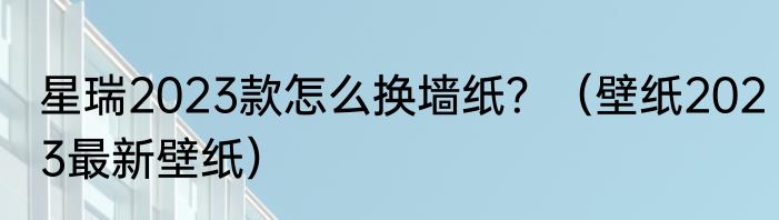 星瑞2023款怎么换墙纸？（壁纸2023最新壁纸）