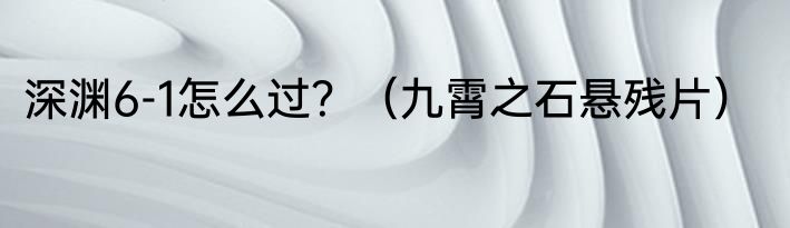 深渊6-1怎么过？（九霄之石悬残片）