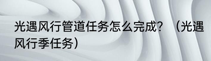 光遇风行管道任务怎么完成？（光遇风行季任务）