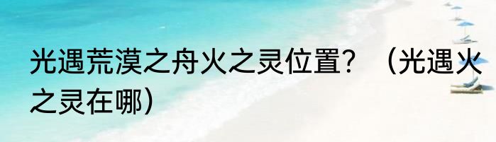 光遇荒漠之舟火之灵位置？（光遇火之灵在哪）