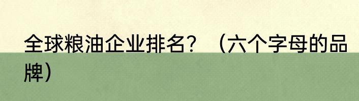 全球粮油企业排名？（六个字母的品牌）