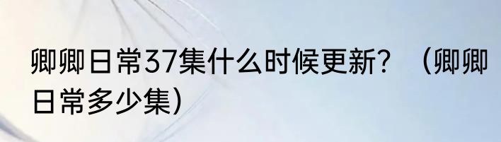 卿卿日常37集什么时候更新？（卿卿日常多少集）