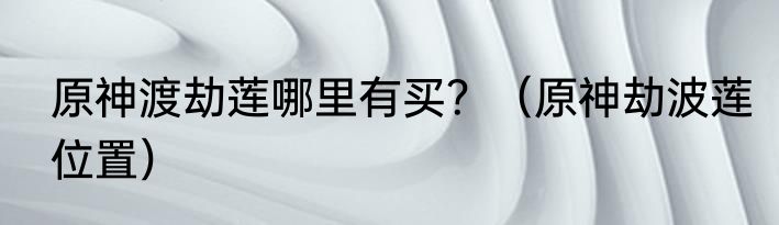 原神渡劫莲哪里有买？（原神劫波莲位置）