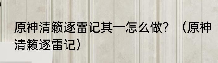 原神清籁逐雷记其一怎么做？（原神清籁逐雷记）