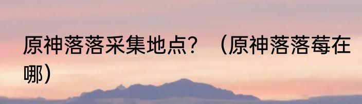 原神落落采集地点？（原神落落莓在哪）