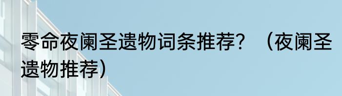 零命夜阑圣遗物词条推荐？（夜阑圣遗物推荐）