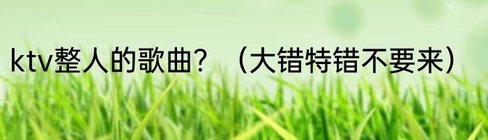 ktv整人的歌曲？（大错特错不要来）