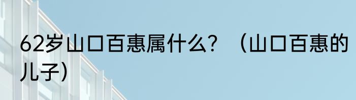 62岁山口百惠属什么？（山口百惠的儿子）