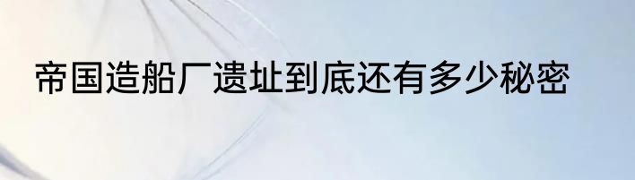 帝国造船厂遗址到底还有多少秘密