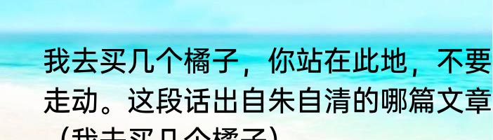 我去买几个橘子，你站在此地，不要走动。这段话出自朱自清的哪篇文章？（我去买几个橘子）