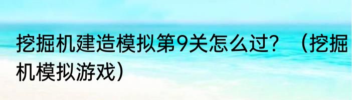 挖掘机建造模拟第9关怎么过？（挖掘机模拟游戏）