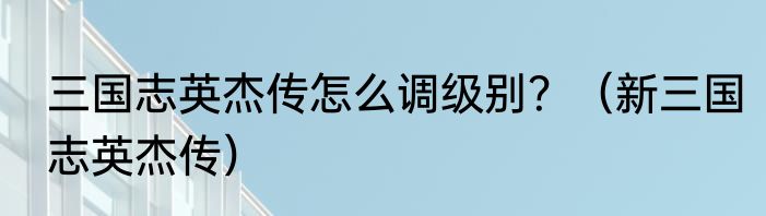 三国志英杰传怎么调级别？（新三国志英杰传）