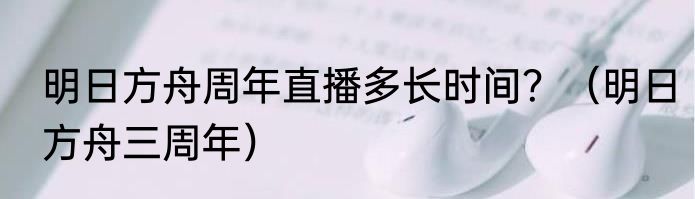 明日方舟周年直播多长时间？（明日方舟三周年）