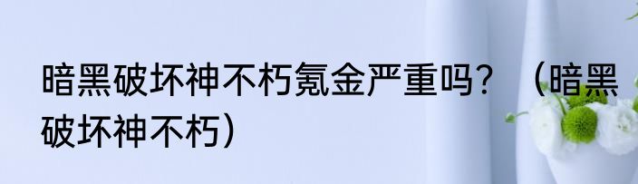 暗黑破坏神不朽氪金严重吗？（暗黑破坏神不朽）