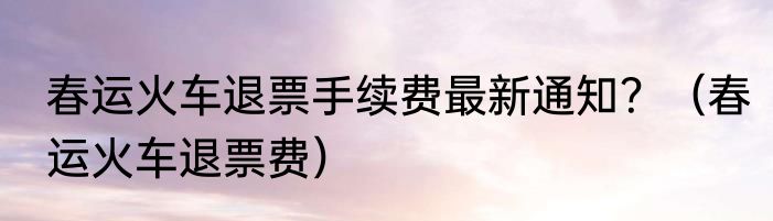 春运火车退票手续费最新通知？（春运火车退票费）