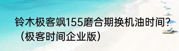 铃木极客飒155磨合期换机油时间？（极客时间企业版）