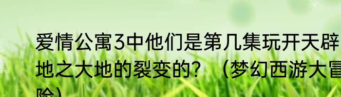 爱情公寓3中他们是第几集玩开天辟地之大地的裂变的？（梦幻西游大冒险）