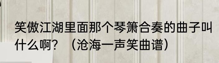 笑傲江湖里面那个琴箫合奏的曲子叫什么啊？（沧海一声笑曲谱）