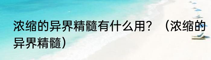 浓缩的异界精髓有什么用？（浓缩的异界精髓）