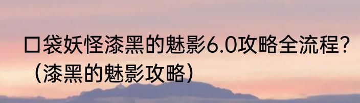 口袋妖怪漆黑的魅影6.0攻略全流程？（漆黑的魅影攻略）