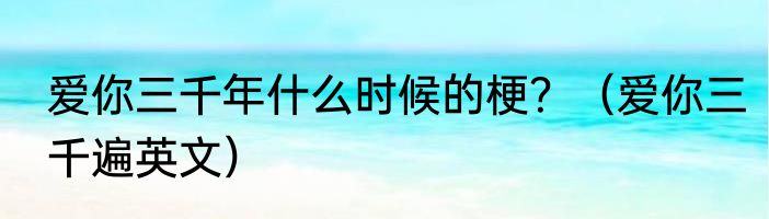 爱你三千年什么时候的梗？（爱你三千遍英文）