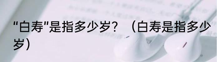 “白寿”是指多少岁？（白寿是指多少岁）