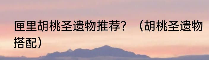 匣里胡桃圣遗物推荐？（胡桃圣遗物搭配）