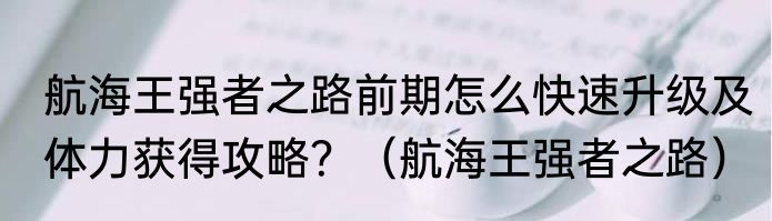 航海王强者之路前期怎么快速升级及体力获得攻略？（航海王强者之路）