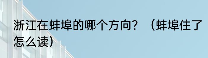 浙江在蚌埠的哪个方向？（蚌埠住了怎么读）