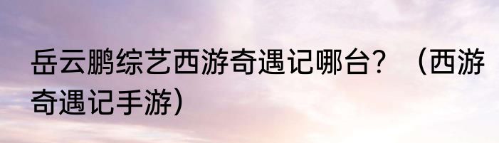 岳云鹏综艺西游奇遇记哪台？（西游奇遇记手游）