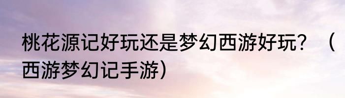 桃花源记好玩还是梦幻西游好玩？（西游梦幻记手游）