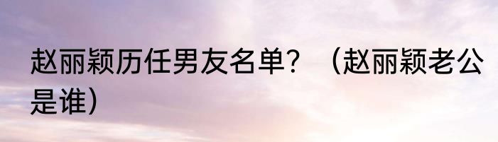 赵丽颖历任男友名单？（赵丽颖老公是谁）