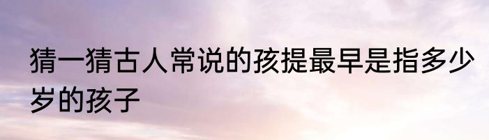 猜一猜古人常说的孩提最早是指多少岁的孩子
