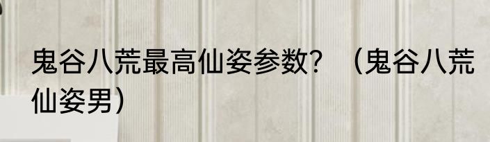 鬼谷八荒最高仙姿参数？（鬼谷八荒仙姿男）