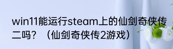 win11能运行steam上的仙剑奇侠传二吗？（仙剑奇侠传2游戏）