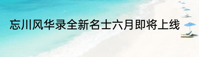 忘川风华录全新名士六月即将上线