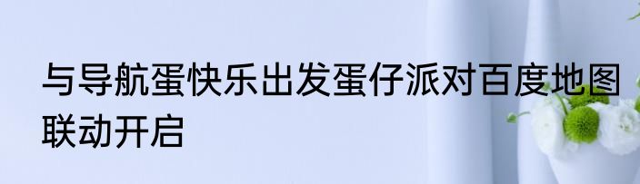 与导航蛋快乐出发蛋仔派对百度地图联动开启