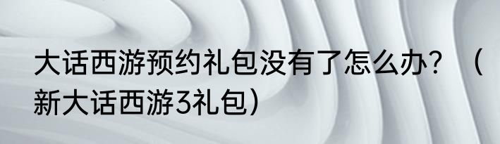 大话西游预约礼包没有了怎么办？（新大话西游3礼包）
