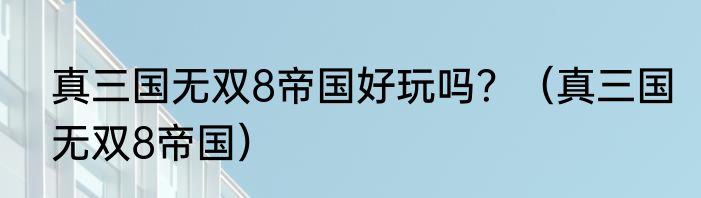 真三国无双8帝国好玩吗？（真三国无双8帝国）