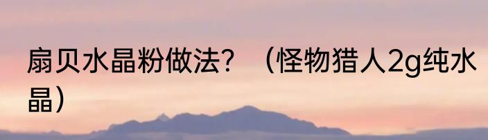 扇贝水晶粉做法？（怪物猎人2g纯水晶）