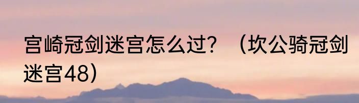 宫崎冠剑迷宫怎么过？（坎公骑冠剑迷宫48）