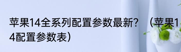 苹果14全系列配置参数最新？（苹果14配置参数表）