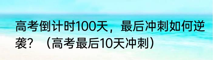 高考倒计时100天，最后冲刺如何逆袭？（高考最后10天冲刺）