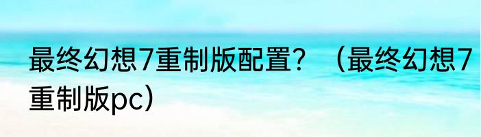 最终幻想7重制版配置？（最终幻想7重制版pc）