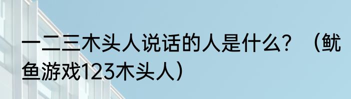 一二三木头人说话的人是什么？（鱿鱼游戏123木头人）