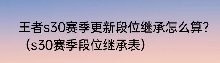 王者s30赛季更新段位继承怎么算？（s30赛季段位继承表）