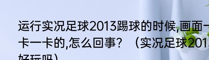 运行实况足球2013踢球的时候,画面一卡一卡的,怎么回事？（实况足球2013好玩吗）
